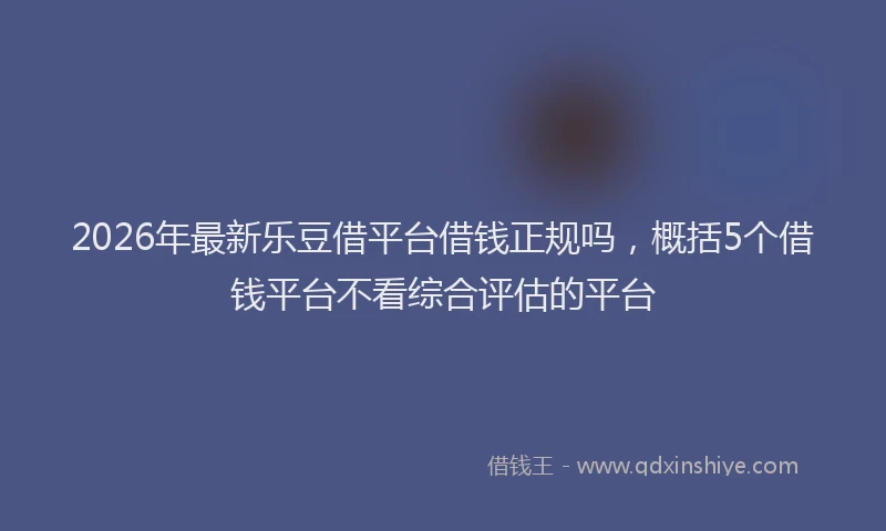 2026年最新乐豆借平台借钱正规吗，概括5个借钱平台不看综合评估的平台