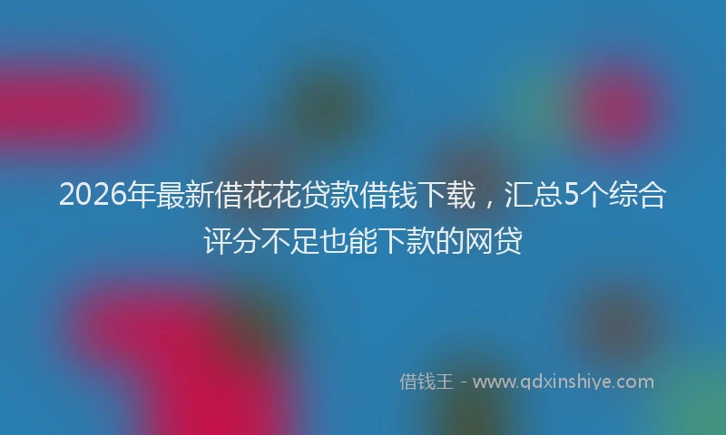2026年最新借花花贷款借钱下载，汇总5个综合评分不足也能下款的网贷