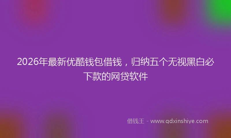 2026年最新优酷钱包借钱，归纳五个无视黑白必下款的网贷软件