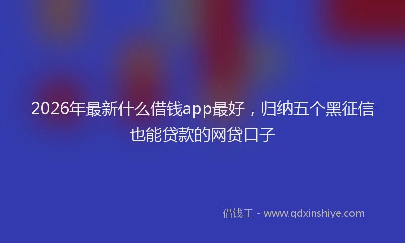 2026年最新什么借钱app最好，归纳五个黑征信也能贷款的网贷口子