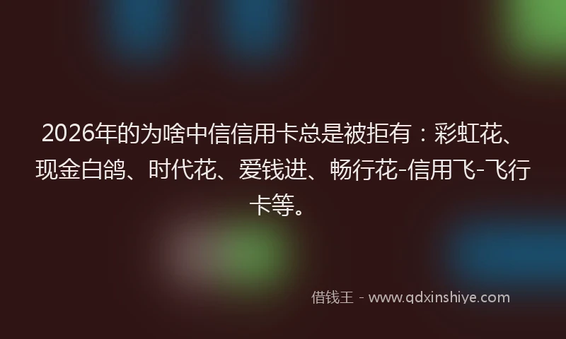 2026年的为啥中信信用卡总是被拒有：彩虹花、现金白鸽、时代花、爱钱进、畅行花-信用飞-飞行卡等。