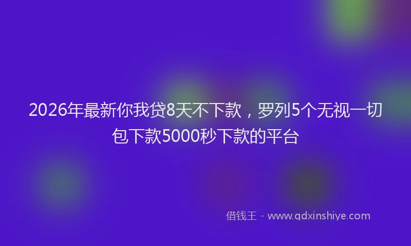 2026年最新你我贷8天不下款,罗列5个无视一切包下款5000秒下款的平台