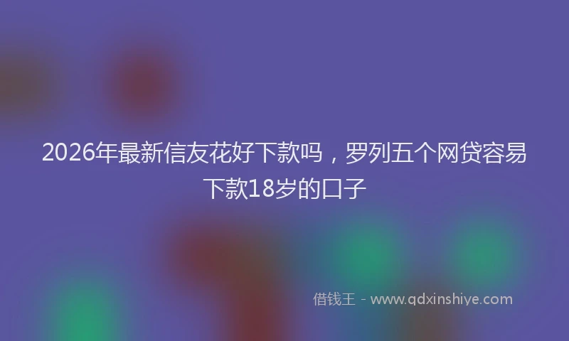 2026年最新信友花好下款吗，罗列五个网贷容易下款18岁的口子