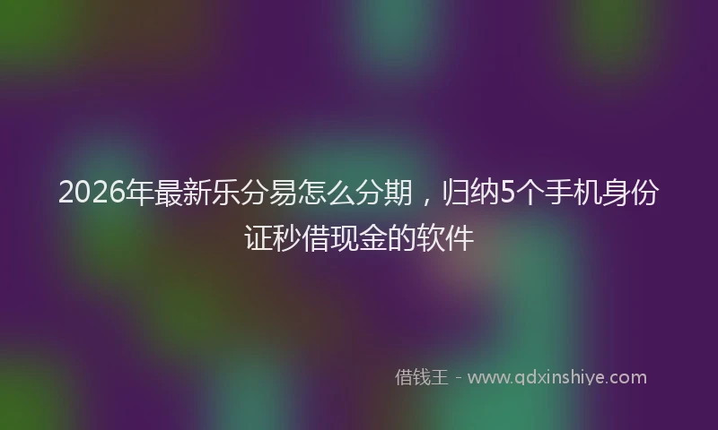2026年最新乐分易怎么分期，归纳5个手机身份证秒借现金的软件