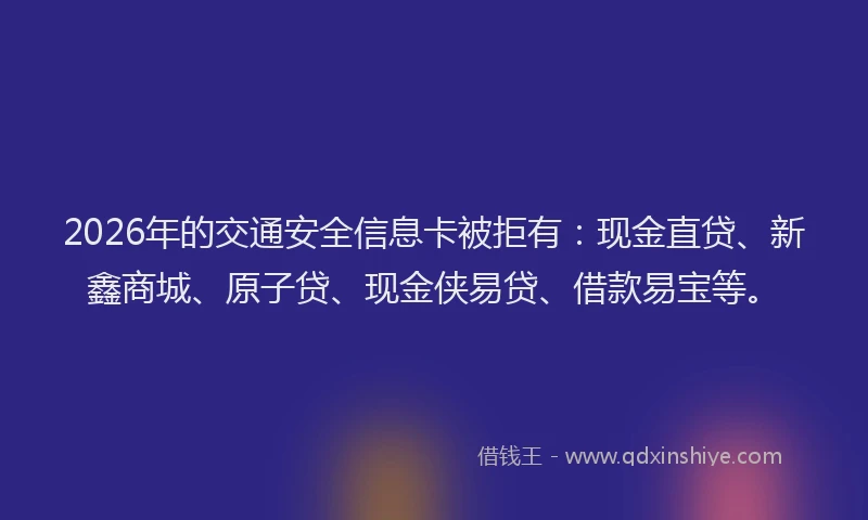 2026年的交通安全信息卡被拒有：现金直贷、新鑫商城、原子贷、现金侠易贷、借款易宝等。