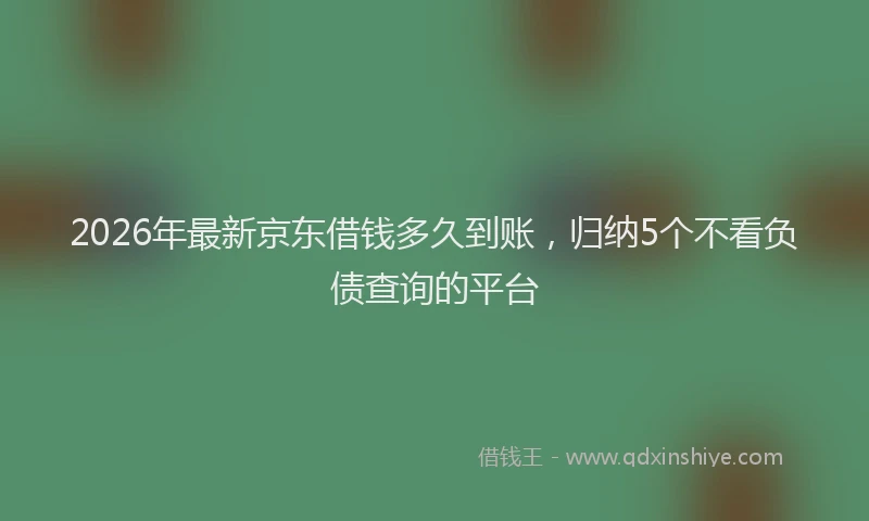 2026年最新京东借钱多久到账，归纳5个不看负债查询的平台