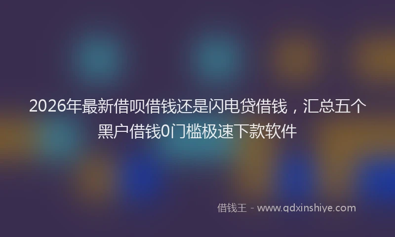 2026年最新借呗借钱还是闪电贷借钱，汇总五个黑户借钱0门槛极速下款软件