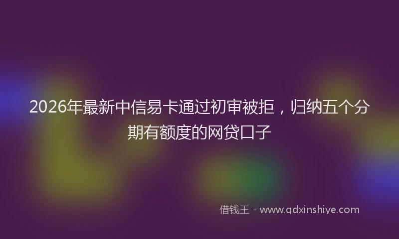 2026年最新中信易卡通过初审被拒，归纳五个分期有额度的网贷口子