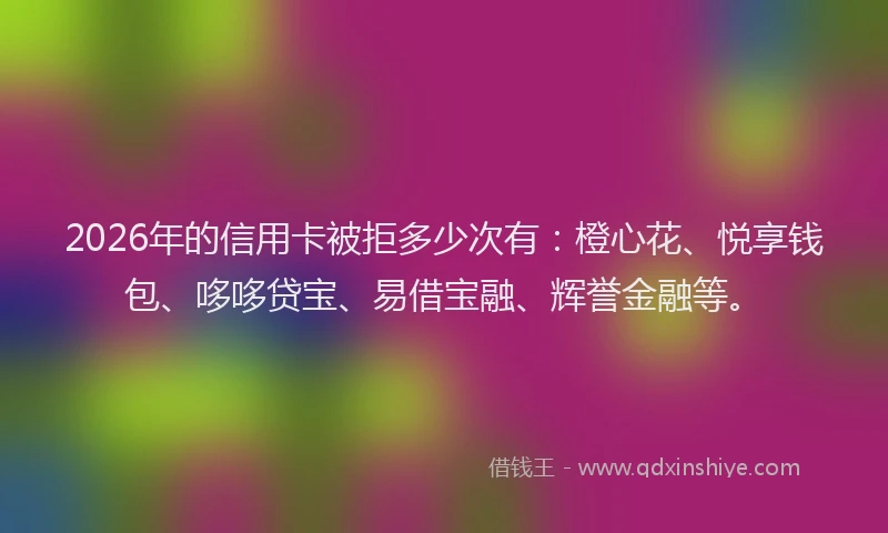 2026年的信用卡被拒多少次有：橙心花、悦享钱包、哆哆贷宝、易借宝融、辉誉金融等。