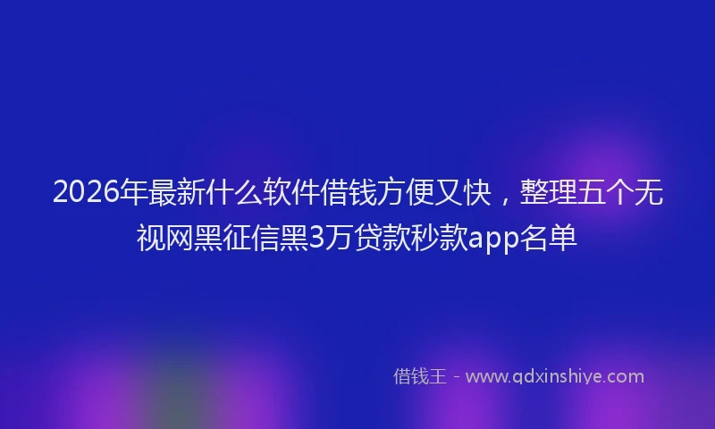 2026年最新什么软件借钱方便又快，整理五个无视网黑征信黑3万贷款秒款app名单