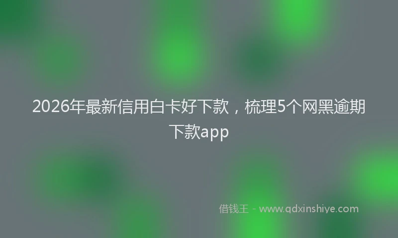 2026年最新信用白卡好下款，梳理5个网黑逾期下款app