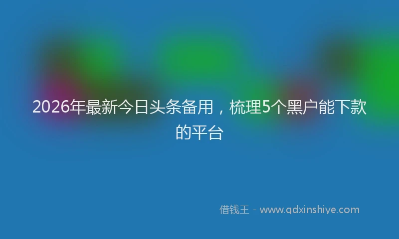 2026年最新今日头条备用，梳理5个黑户能下款的平台