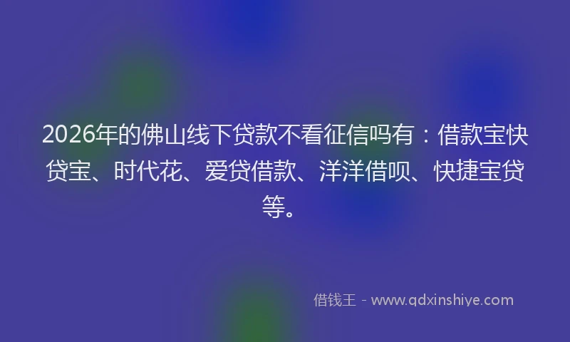 2026年的佛山线下贷款不看征信吗有:借款宝快贷宝、时代花、爱贷借款、洋洋借呗、快捷宝贷等。