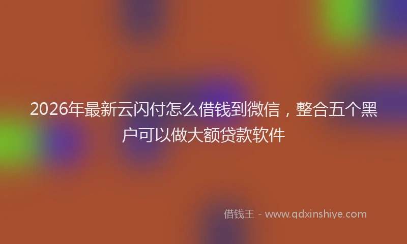 2026年最新云闪付怎么借钱到微信，整合五个黑户可以做大额贷款软件