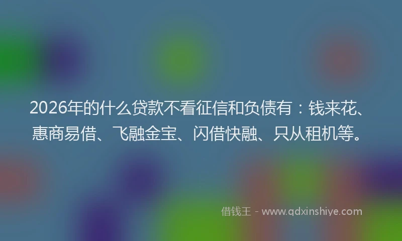 2026年的什么贷款不看征信和负债有:钱来花、惠商易借、飞融金宝、闪借快融、只从租机等。