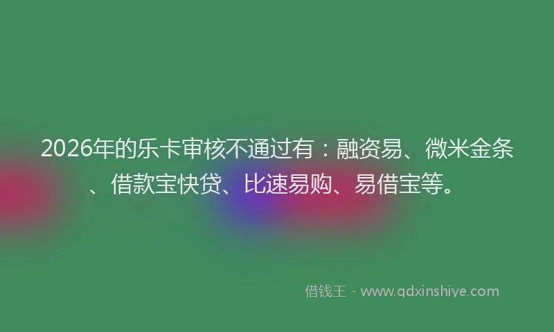 2026年的乐卡审核不通过有：融资易、微米金条、借款宝快贷、比速易购、易借宝等。