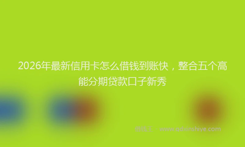 2026年最新信用卡怎么借钱到账快，整合五个高能分期贷款口子新秀