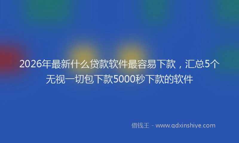 2026年最新什么贷款软件最容易下款，汇总5个无视一切包下款5000秒下款的软件