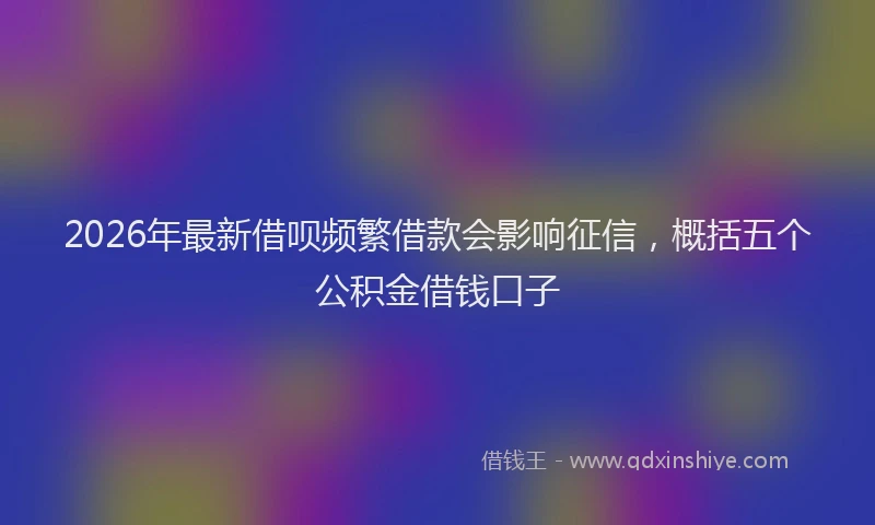 2026年最新借呗频繁借款会影响征信,概括五个公积金借钱口子