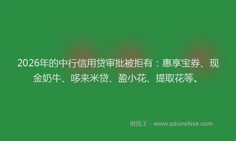 2026年的中行信用贷审批被拒有:惠享宝券、现金奶牛、哆来米贷、盈小花、提取花等。