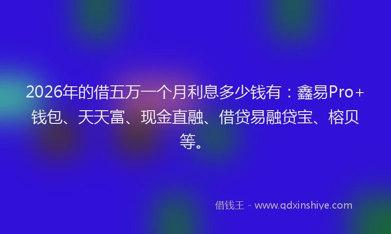 2026年的借五万一个月利息多少钱有:鑫易Pro+钱包、天天富、现金直融、借贷易融贷宝、榕贝等。