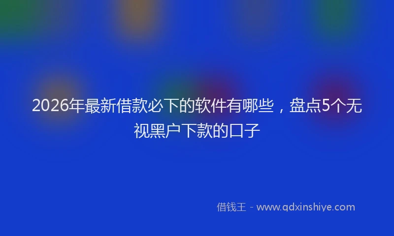 2026年最新借款必下的软件有哪些，盘点5个无视黑户下款的口子