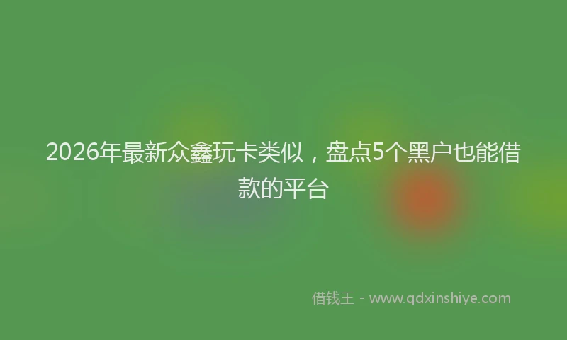 2026年最新众鑫玩卡类似,盘点5个黑户也能借款的平台