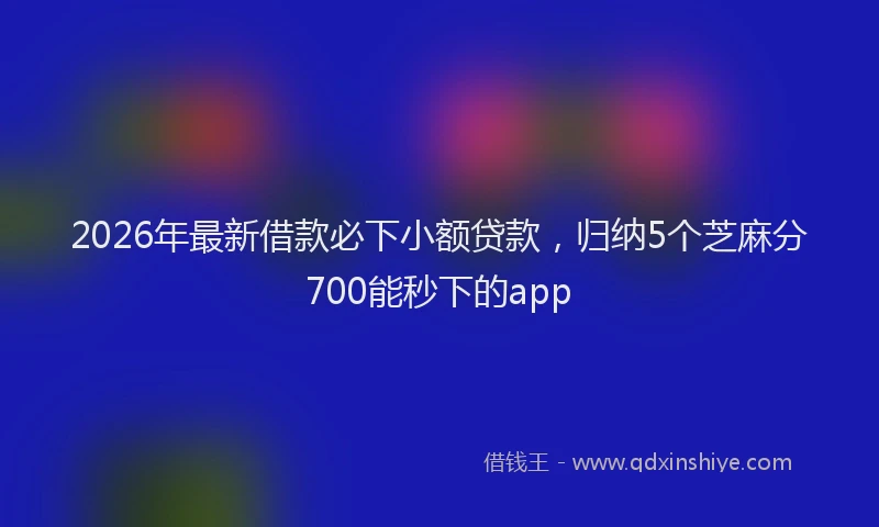 2026年最新借款必下小额贷款,归纳5个芝麻分700能秒下的app