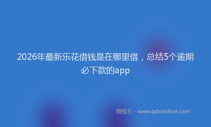 2026年最新乐花借钱是在哪里借,总结5个逾期必下款的app
