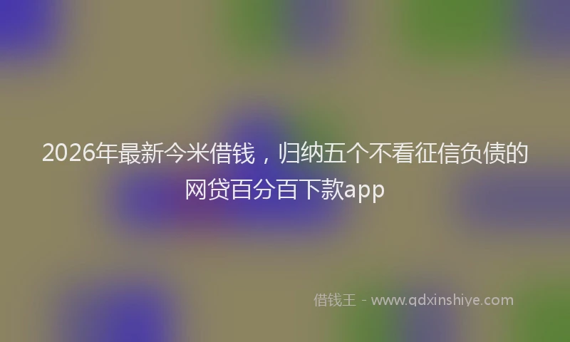 2026年最新今米借钱，归纳五个不看征信负债的网贷百分百下款app