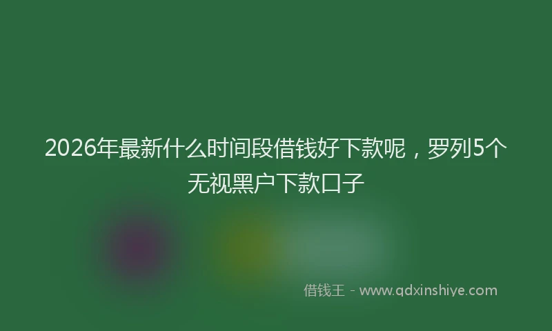 2026年最新什么时间段借钱好下款呢,罗列5个无视黑户下款口子