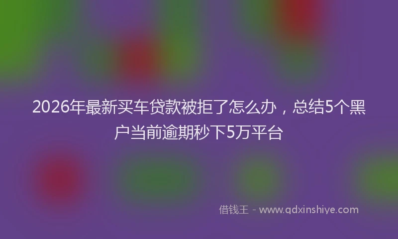 2026年最新买车贷款被拒了怎么办，总结5个黑户当前逾期秒下5万平台