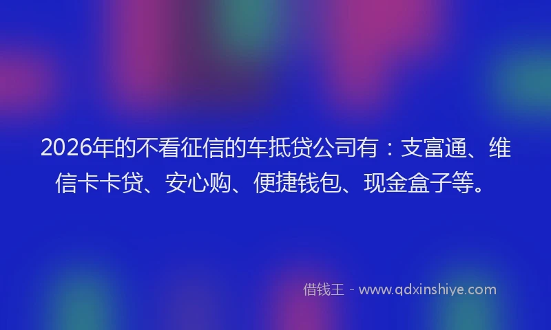 2026年的不看征信的车抵贷公司有：支富通、维信卡卡贷、安心购、便捷钱包、现金盒子等。