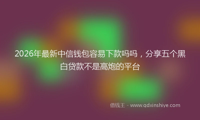 2026年最新中信钱包容易下款吗吗，分享五个黑白贷款不是高炮的平台