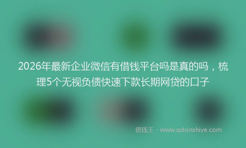 2026年最新企业微信有借钱平台吗是真的吗，梳理5个无视负债快速下款长期网贷的口子