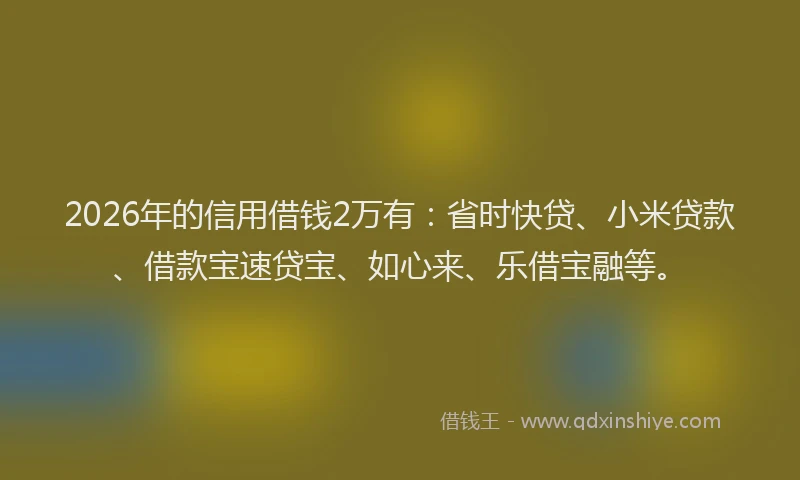 2026年的信用借钱2万有：省时快贷、小米贷款、借款宝速贷宝、如心来、乐借宝融等。