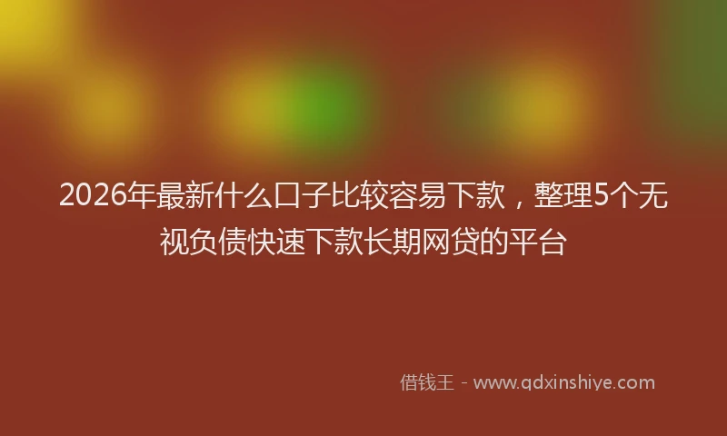 2026年最新什么口子比较容易下款，整理5个无视负债快速下款长期网贷的平台