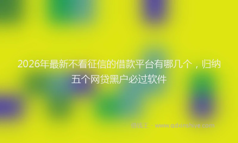 2026年最新不看征信的借款平台有哪几个,归纳五个网贷黑户必过软件