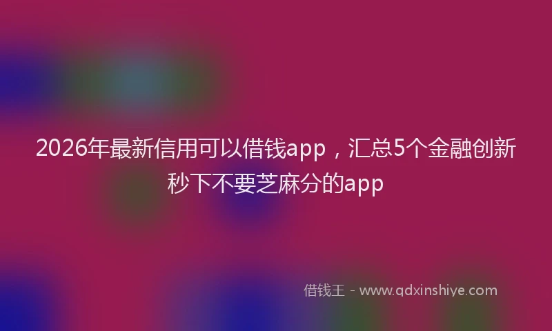 2026年最新信用可以借钱app,汇总5个金融创新秒下不要芝麻分的app