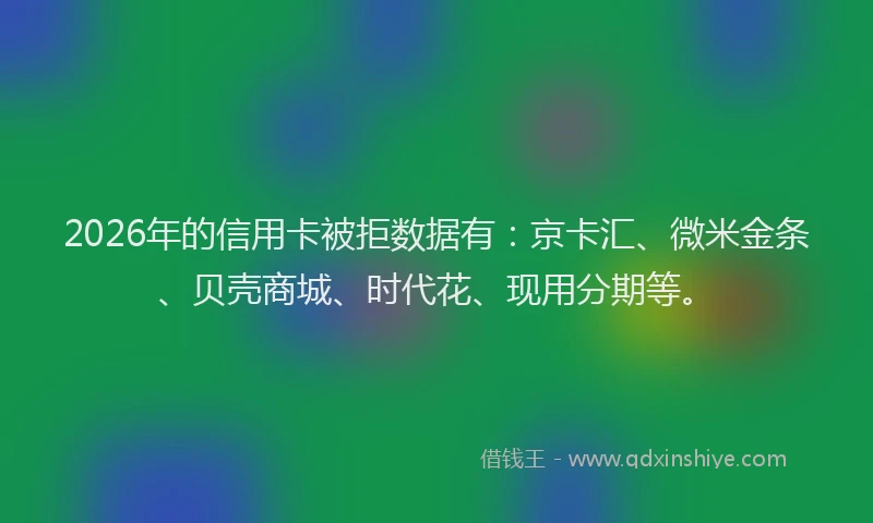 2026年的信用卡被拒数据有：京卡汇、微米金条、贝壳商城、时代花、现用分期等。