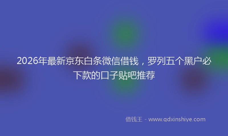 2026年最新京东白条微信借钱，罗列五个黑户必下款的口子贴吧推荐