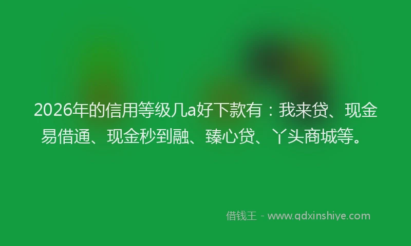 2026年的信用等级几a好下款有：我来贷、现金易借通、现金秒到融、臻心贷、丫头商城等。