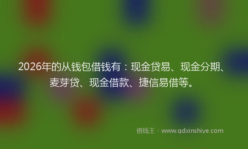 2026年的从钱包借钱有：现金贷易、现金分期、麦芽贷、现金借款、捷信易借等。