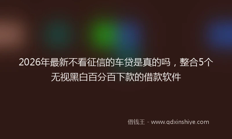 2026年最新不看征信的车贷是真的吗，整合5个无视黑白百分百下款的借款软件
