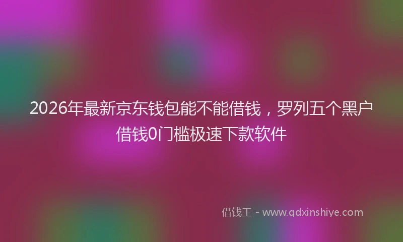2026年最新京东钱包能不能借钱，罗列五个黑户借钱0门槛极速下款软件