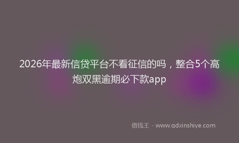 2026年最新信贷平台不看征信的吗，整合5个高炮双黑逾期必下款app