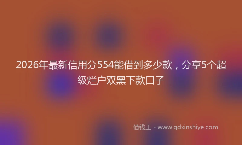 2026年最新信用分554能借到多少款,分享5个超级烂户双黑下款口子