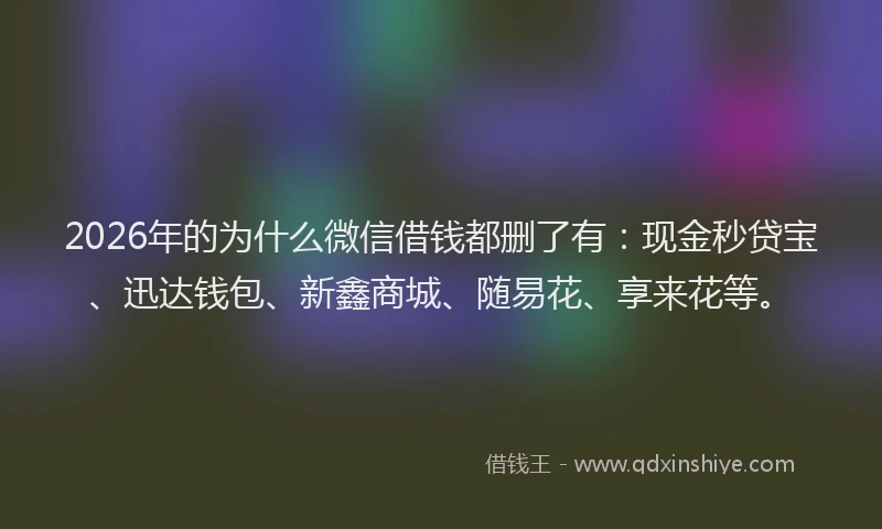 2026年的为什么微信借钱都删了有：现金秒贷宝、迅达钱包、新鑫商城、随易花、享来花等。