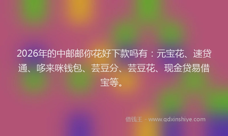 2026年的中邮邮你花好下款吗有：元宝花、速贷通、哆来咪钱包、芸豆分、芸豆花、现金贷易借宝等。