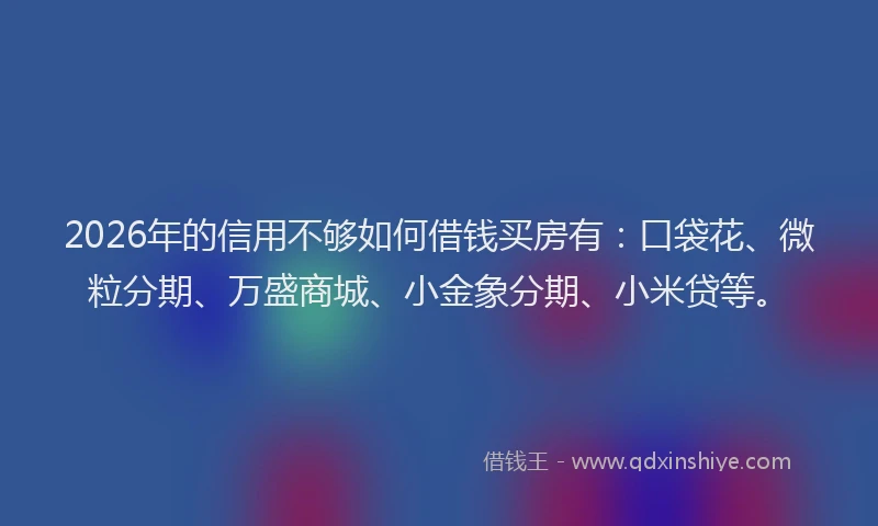 2026年的信用不够如何借钱买房有：口袋花、微粒分期、万盛商城、小金象分期、小米贷等。